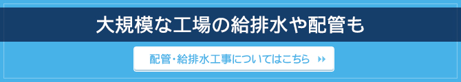 大規模な工場の給排水や配管も / 配管・給排水工事についてはこちら