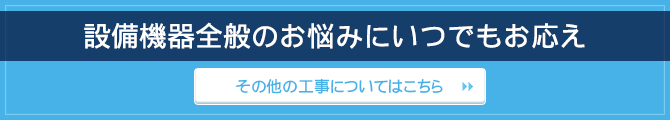 設備機器全般のお悩みにいつでもお応え / その他の工事についてはこちら