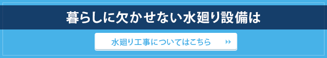 暮らしに欠かせない水廻り設備は / 水廻り工事についてはこちら
