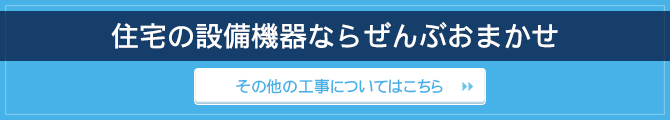 住宅の設備機器ならぜんぶおまかせ / その他の工事についてはこちら 